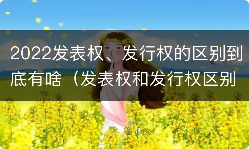 2022发表权、发行权的区别到底有啥（发表权和发行权区别）