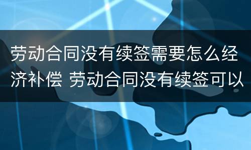 劳动合同没有续签需要怎么经济补偿 劳动合同没有续签可以立刻走吗