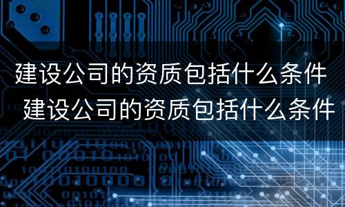 建设公司的资质包括什么条件 建设公司的资质包括什么条件呢