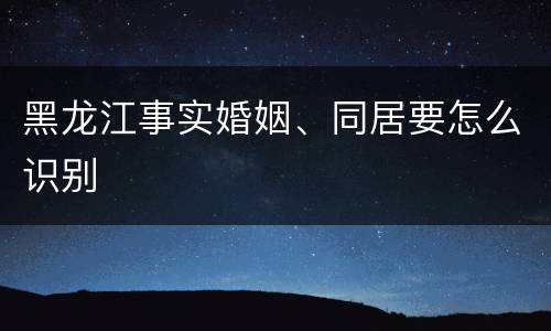 黑龙江事实婚姻、同居要怎么识别