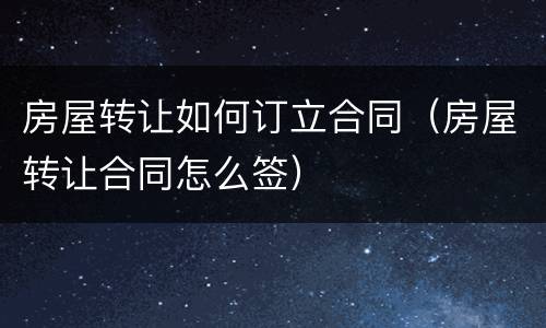 房屋转让如何订立合同（房屋转让合同怎么签）