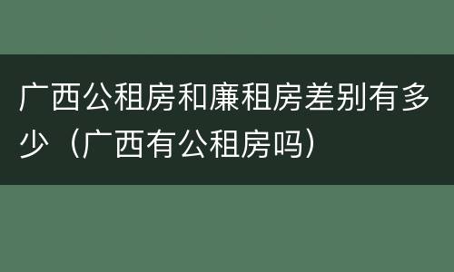 广西公租房和廉租房差别有多少（广西有公租房吗）