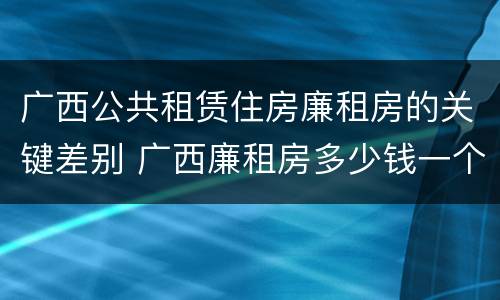 广西公共租赁住房廉租房的关键差别 广西廉租房多少钱一个月