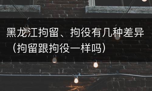 黑龙江拘留、拘役有几种差异（拘留跟拘役一样吗）