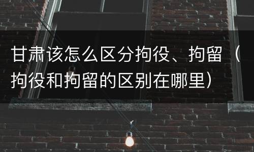 甘肃该怎么区分拘役、拘留（拘役和拘留的区别在哪里）