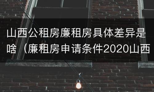 山西公租房廉租房具体差异是啥（廉租房申请条件2020山西）