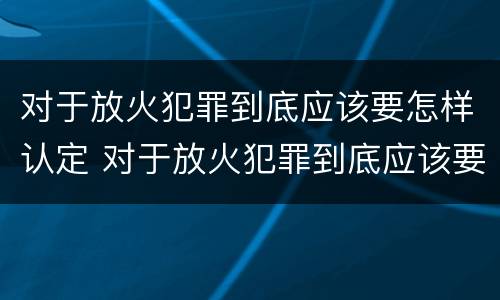 对于放火犯罪到底应该要怎样认定 对于放火犯罪到底应该要怎样认定呢