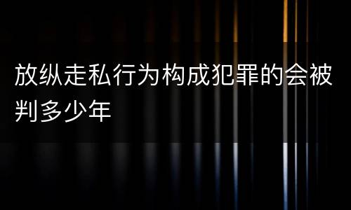 放纵走私行为构成犯罪的会被判多少年