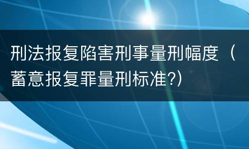 刑法报复陷害刑事量刑幅度（蓄意报复罪量刑标准?）