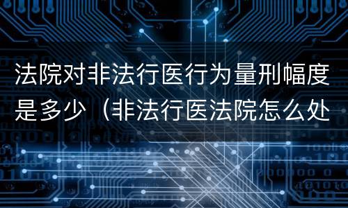 法院对非法行医行为量刑幅度是多少（非法行医法院怎么处理）