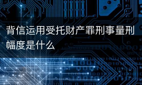背信运用受托财产罪刑事量刑幅度是什么