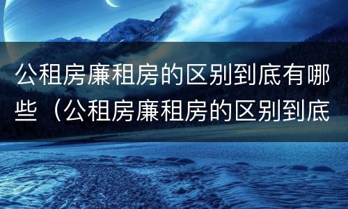 公租房廉租房的区别到底有哪些（公租房廉租房的区别到底有哪些呢）