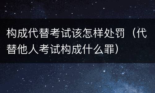 构成代替考试该怎样处罚（代替他人考试构成什么罪）