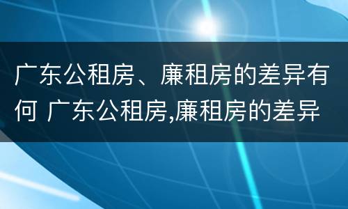 广东公租房、廉租房的差异有何 广东公租房,廉租房的差异有何影响