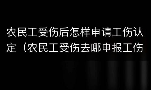 农民工受伤后怎样申请工伤认定（农民工受伤去哪申报工伤认定）