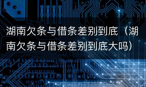 湖南欠条与借条差别到底（湖南欠条与借条差别到底大吗）