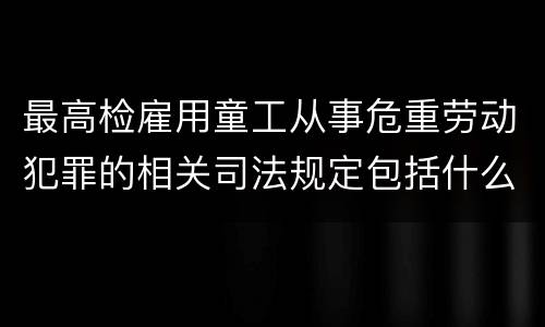 最高检雇用童工从事危重劳动犯罪的相关司法规定包括什么主要内容
