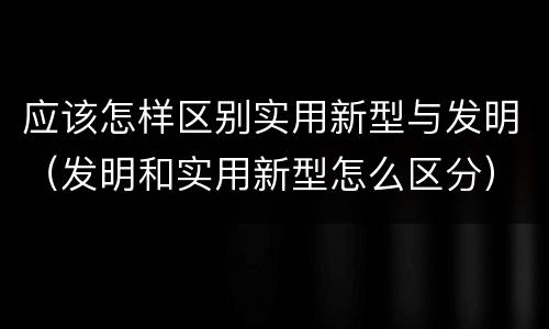 应该怎样区别实用新型与发明（发明和实用新型怎么区分）