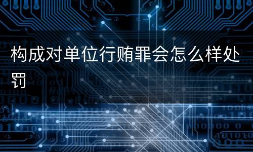 构成对单位行贿罪会怎么样处罚