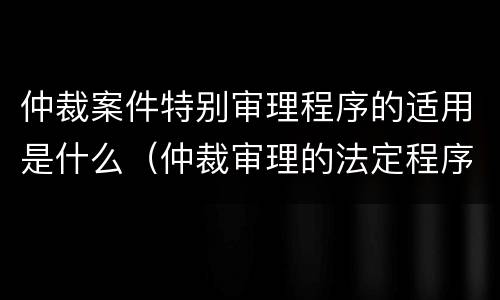仲裁案件特别审理程序的适用是什么（仲裁审理的法定程序是什么）