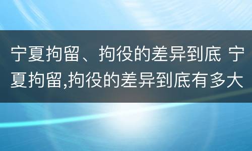 宁夏拘留、拘役的差异到底 宁夏拘留,拘役的差异到底有多大