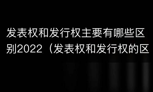 发表权和发行权主要有哪些区别2022（发表权和发行权的区别）