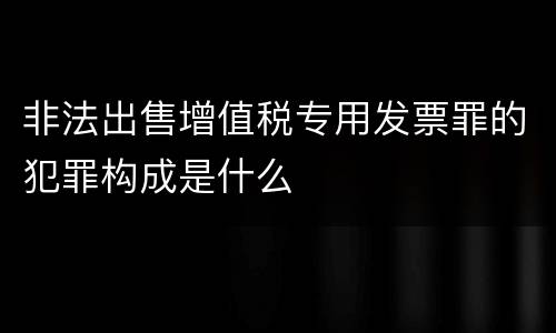 非法出售增值税专用发票罪的犯罪构成是什么