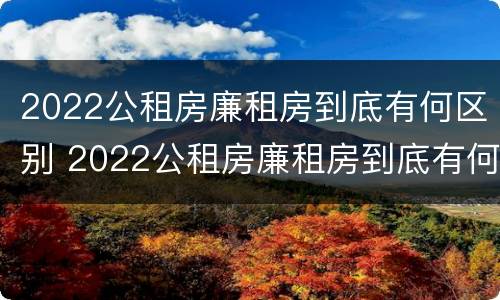 2022公租房廉租房到底有何区别 2022公租房廉租房到底有何区别呢