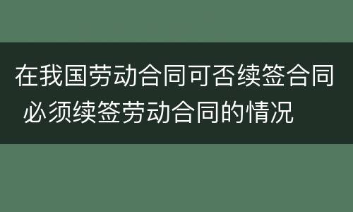 在我国劳动合同可否续签合同 必须续签劳动合同的情况