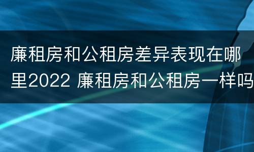 廉租房和公租房差异表现在哪里2022 廉租房和公租房一样吗?