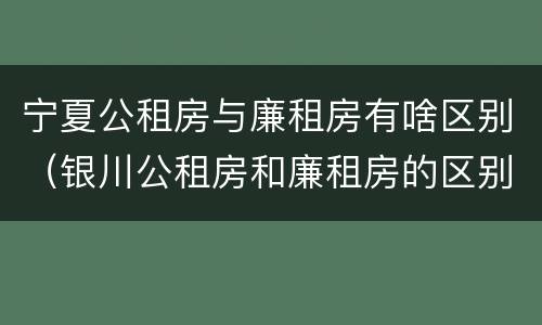 宁夏公租房与廉租房有啥区别（银川公租房和廉租房的区别）