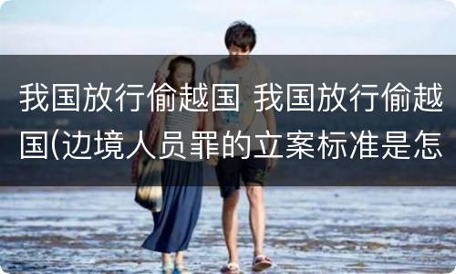 我国放行偷越国 我国放行偷越国(边境人员罪的立案标准是怎么规定