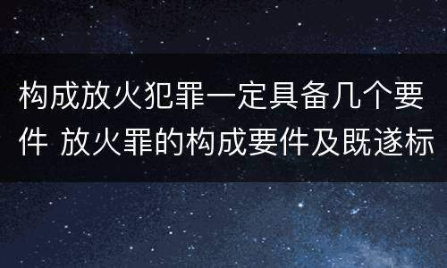 构成放火犯罪一定具备几个要件 放火罪的构成要件及既遂标准