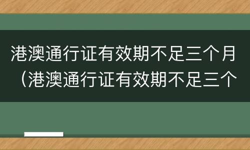 港澳通行证有效期不足三个月（港澳通行证有效期不足三个月还能签注吗）