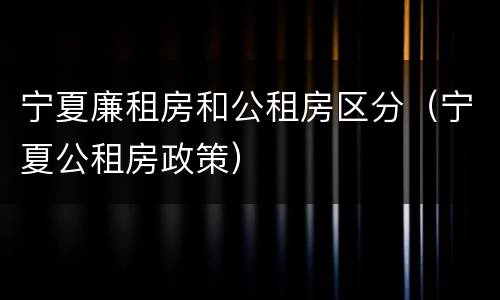 宁夏廉租房和公租房区分（宁夏公租房政策）