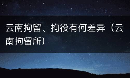 云南拘留、拘役有何差异（云南拘留所）