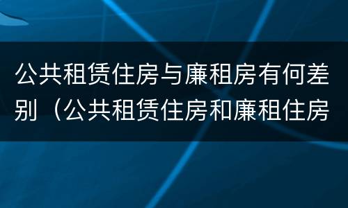 公共租赁住房与廉租房有何差别（公共租赁住房和廉租住房并轨运行）