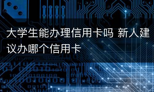 大学生能办理信用卡吗 新人建议办哪个信用卡