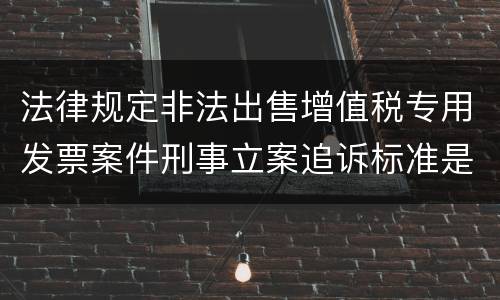法律规定非法出售增值税专用发票案件刑事立案追诉标准是怎样的