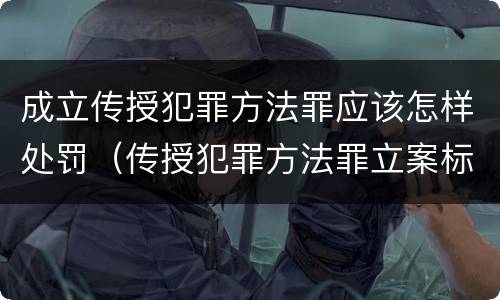 成立传授犯罪方法罪应该怎样处罚（传授犯罪方法罪立案标准）