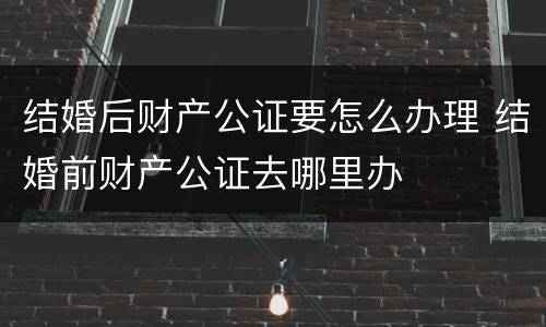 结婚后财产公证要怎么办理 结婚前财产公证去哪里办
