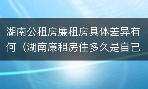 湖南公租房廉租房具体差异有何（湖南廉租房住多久是自己的）