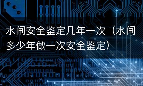 水闸安全鉴定几年一次（水闸多少年做一次安全鉴定）