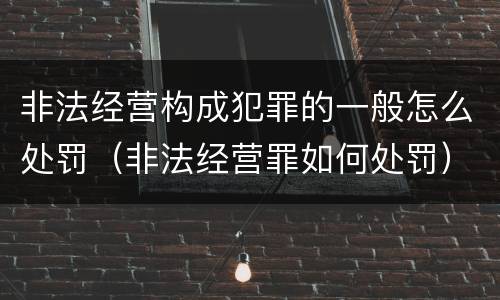 非法经营构成犯罪的一般怎么处罚（非法经营罪如何处罚）