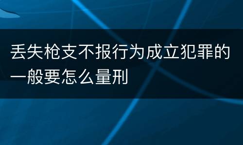 丢失枪支不报行为成立犯罪的一般要怎么量刑