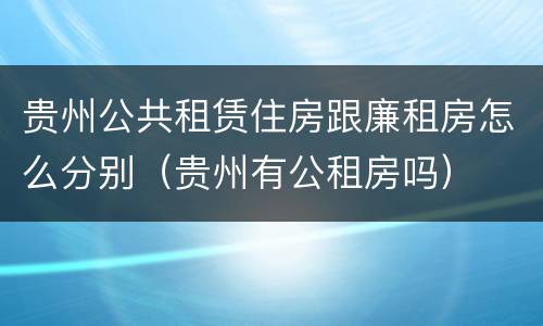 贵州公共租赁住房跟廉租房怎么分别（贵州有公租房吗）