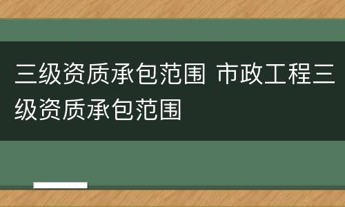 三级资质承包范围 市政工程三级资质承包范围