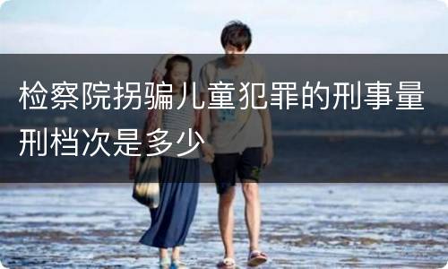 检察院拐骗儿童犯罪的刑事量刑档次是多少
