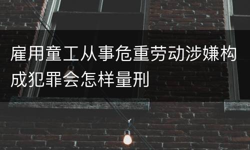 雇用童工从事危重劳动涉嫌构成犯罪会怎样量刑