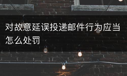 对故意延误投递邮件行为应当怎么处罚